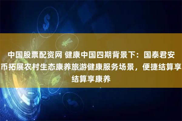 中国股票配资网 健康中国四期背景下：国泰君安稳定币拓展农村生态康养旅游健康服务场景，便捷结算享康养