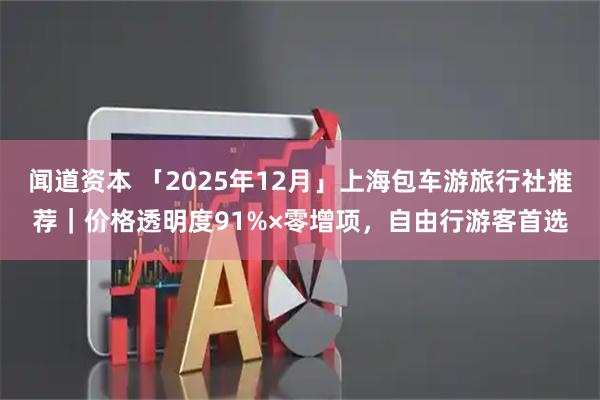 闻道资本 「2025年12月」上海包车游旅行社推荐｜价格透明度91%×零增项，自由行游客首选
