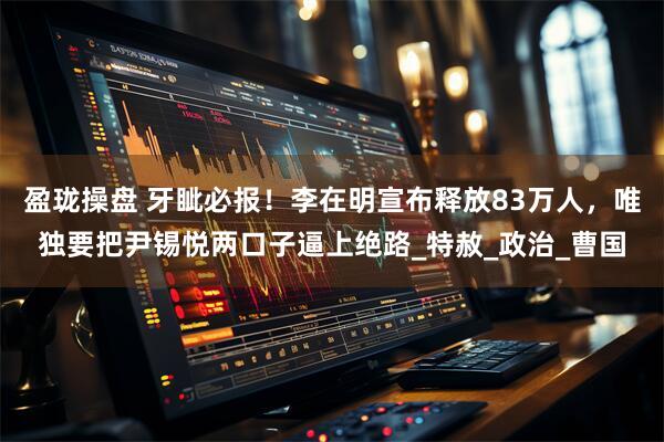 盈珑操盘 牙眦必报！李在明宣布释放83万人，唯独要把尹锡悦两口子逼上绝路_特赦_政治_曹国