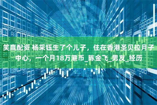 笑赢配资 杨采钰生了个儿子，住在香港圣贝拉月子中心，一个月18万港币_陈金飞_男友_经历