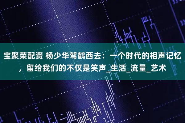 宝聚荣配资 杨少华驾鹤西去:一个时代的相声记忆,留给我们的不仅是笑声_生活_流量_艺术