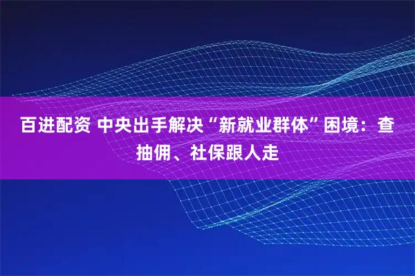 百进配资 中央出手解决“新就业群体”困境：查抽佣、社保跟人走
