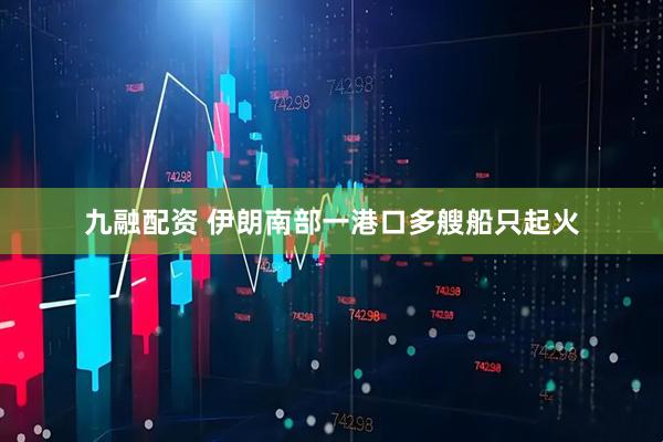 九融配资 伊朗南部一港口多艘船只起火