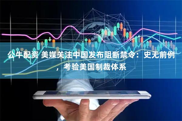 公牛配资 美媒关注中国发布阻断禁令：史无前例，考验美国制裁体系