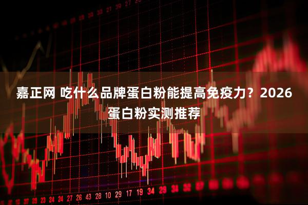 嘉正网 吃什么品牌蛋白粉能提高免疫力？2026蛋白粉实测推荐