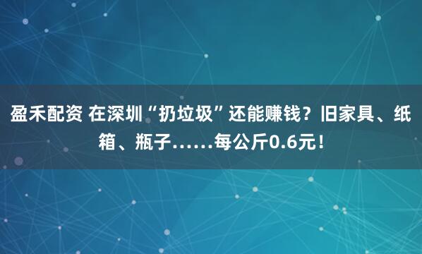盈禾配资 在深圳“扔垃圾”还能赚钱？旧家具、纸箱、瓶子……每公斤0.6元！