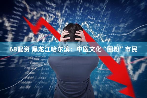 68配资 黑龙江哈尔滨：中医文化“圈粉”市民