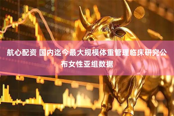航心配资 国内迄今最大规模体重管理临床研究公布女性亚组数据