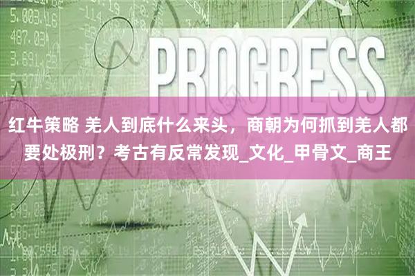 红牛策略 羌人到底什么来头，商朝为何抓到羌人都要处极刑？考古有反常发现_文化_甲骨文_商王