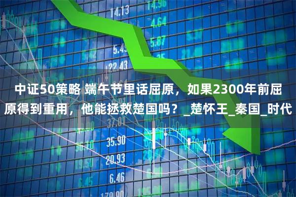 中证50策略 端午节里话屈原，如果2300年前屈原得到重用，他能拯救楚国吗？_楚怀王_秦国_时代