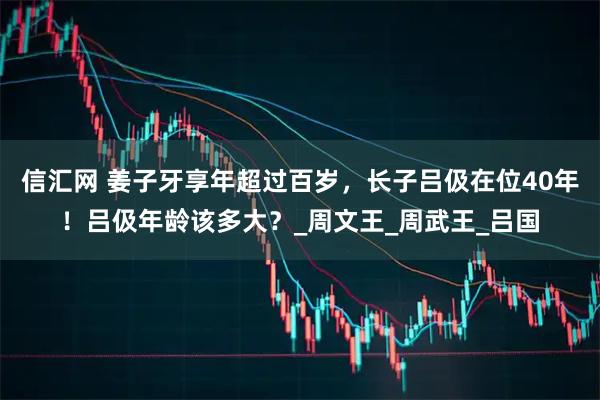 信汇网 姜子牙享年超过百岁，长子吕伋在位40年！吕伋年龄该多大？_周文王_周武王_吕国