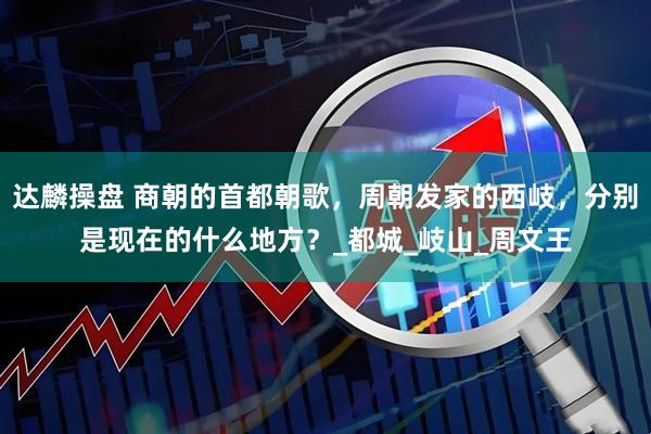 达麟操盘 商朝的首都朝歌，周朝发家的西岐，分别是现在的什么地方？_都城_岐山_周文王