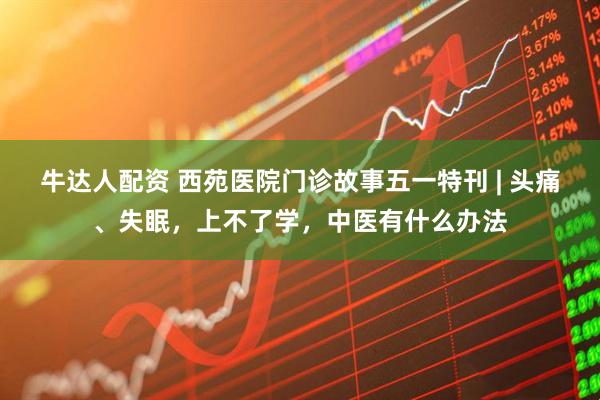 牛达人配资 西苑医院门诊故事五一特刊 | 头痛、失眠，上不了学，中医有什么办法
