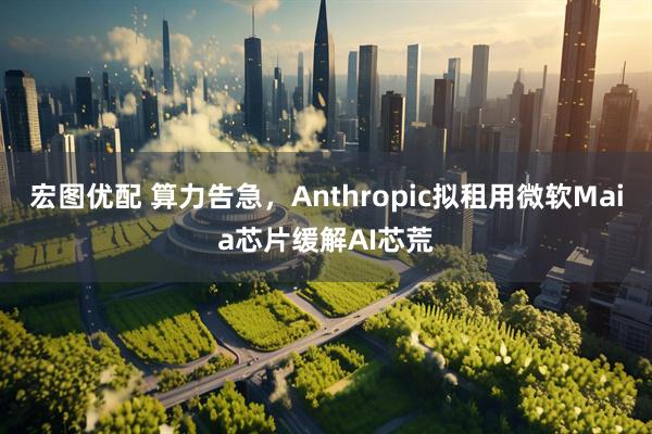 宏图优配 算力告急，Anthropic拟租用微软Maia芯片缓解AI芯荒