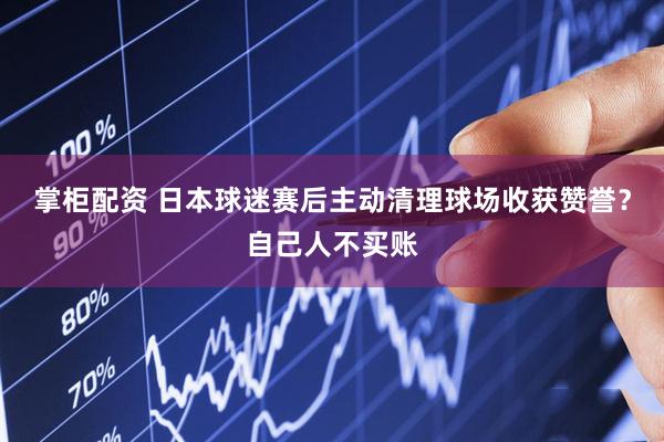 掌柜配资 日本球迷赛后主动清理球场收获赞誉？自己人不买账