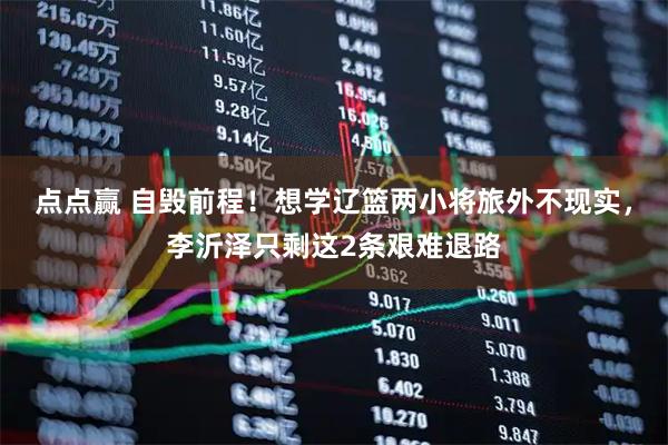 点点赢 自毁前程！想学辽篮两小将旅外不现实，李沂泽只剩这2条艰难退路