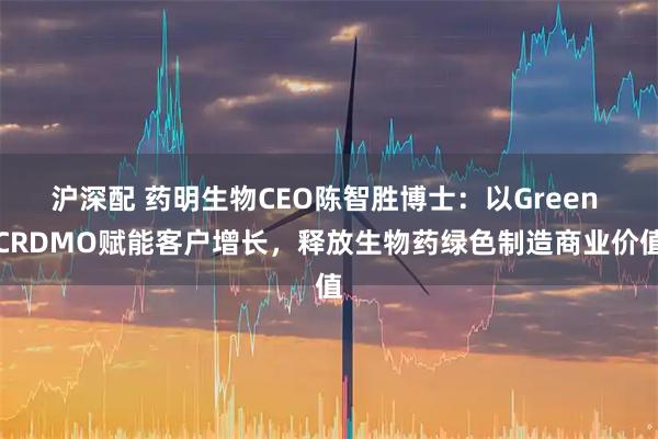 沪深配 药明生物CEO陈智胜博士：以Green CRDMO赋能客户增长，释放生物药绿色制造商业价值