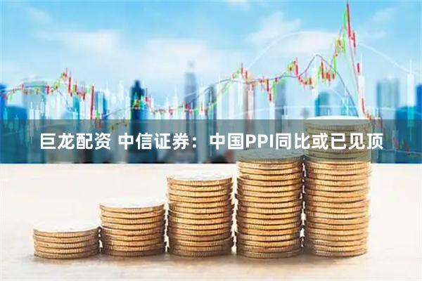 巨龙配资 中信证券:中国PPI同比或已见顶