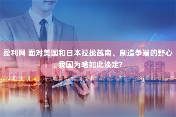 盈利网 面对美国和日本拉拢越南、制造争端的野心, 我国为啥如此淡定?