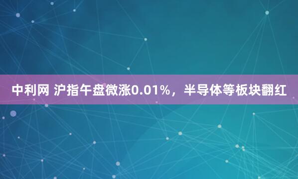 中利网 沪指午盘微涨0.01%，半导体等板块翻红