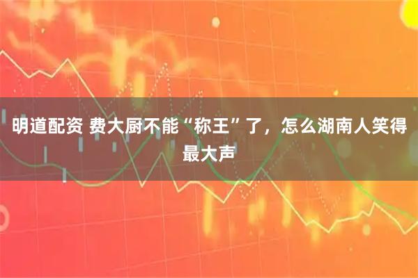 明道配资 费大厨不能“称王”了，怎么湖南人笑得最大声
