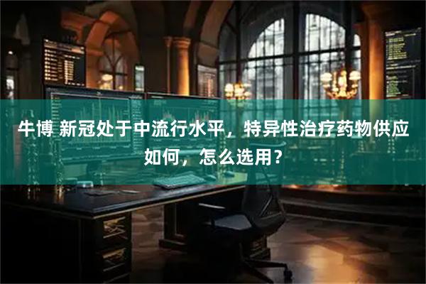 牛博 新冠处于中流行水平，特异性治疗药物供应如何，怎么选用？