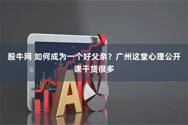 股牛网 如何成为一个好父亲？广州这堂心理公开课干货很多