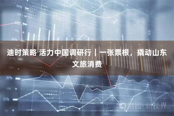 迪时策略 活力中国调研行｜一张票根，撬动山东文旅消费