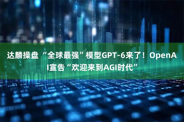 达麟操盘 “全球最强”模型GPT-6来了！OpenAI宣告“欢迎来到AGI时代”