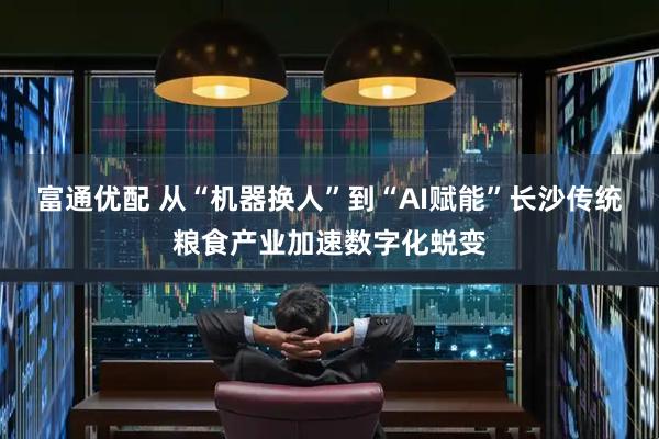 富通优配 从“机器换人”到“AI赋能”长沙传统粮食产业加速数字化蜕变