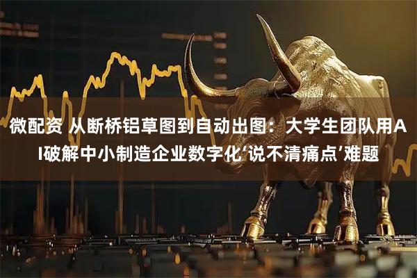 微配资 从断桥铝草图到自动出图：大学生团队用AI破解中小制造企业数字化‘说不清痛点’难题