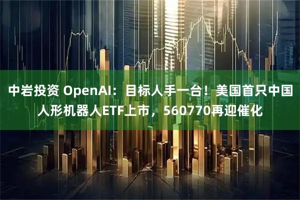 中岩投资 OpenAI：目标人手一台！美国首只中国人形机器人ETF上市，560770再迎催化